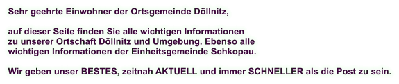 Sehr geehrte Einwohner der Ortsgemeinde Döllnitz,  auf dieser Seite finden Sie alle wichtigen Informationen zu unserer Ortschaft Döllnitz und Umgebung. Ebenso alle  wichtigen Informationen der Einheitsgemeinde Schkopau.  Wir geben unser BESTES, zeitnah AKTUELL und immer SCHNELLER als die Post zu sein.